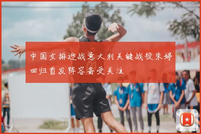 中国女排迎战意大利关键战役朱婷回归首发阵容备受关注