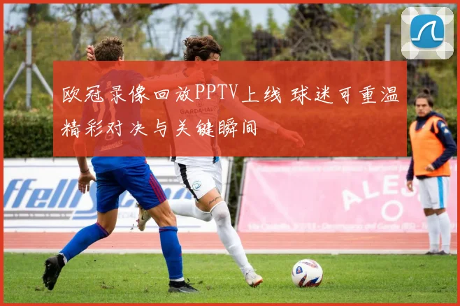 欧冠录像回放PPTV上线 球迷可重温精彩对决与关键瞬间