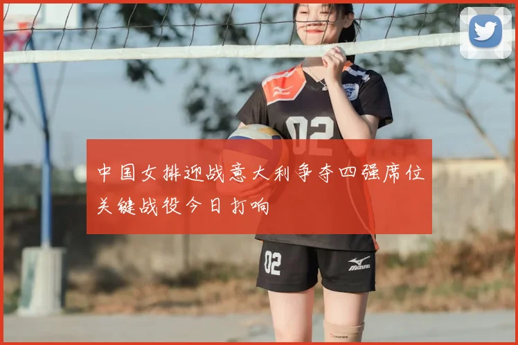 中国女排迎战意大利争夺四强席位关键战役今日打响