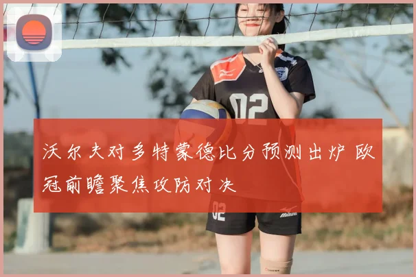 沃尔夫对多特蒙德比分预测出炉 欧冠前瞻聚焦攻防对决