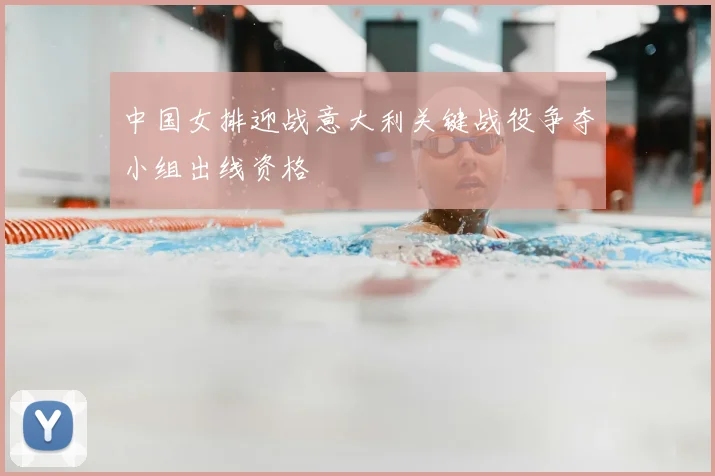 中国女排迎战意大利关键战役争夺小组出线资格