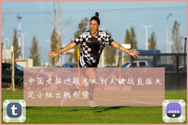 中国女排迎战意大利关键战直接决定小组出线形势