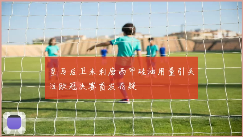 皇马后卫米利唐西甲硅油用量引关注欧冠决赛首发存疑