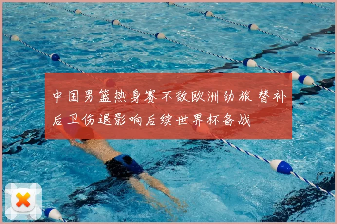中国男篮热身赛不敌欧洲劲旅 替补后卫伤退影响后续世界杯备战