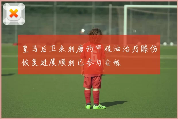 皇马后卫米利唐西甲硅油治疗膝伤恢复进展顺利已参与合练
