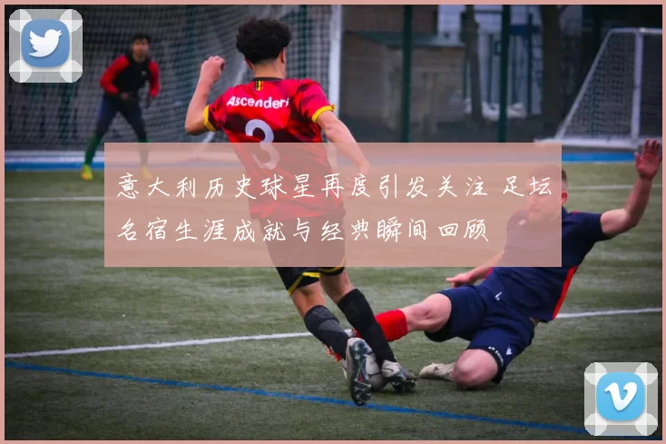意大利历史球星再度引发关注 足坛名宿生涯成就与经典瞬间回顾