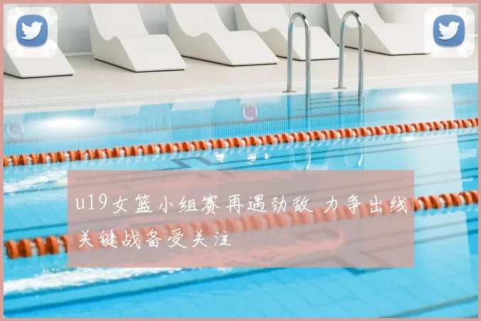 u19女篮小组赛再遇劲敌 力争出线关键战备受关注