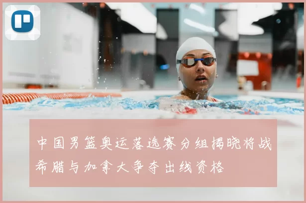 中国男篮奥运落选赛分组揭晓将战希腊与加拿大争夺出线资格