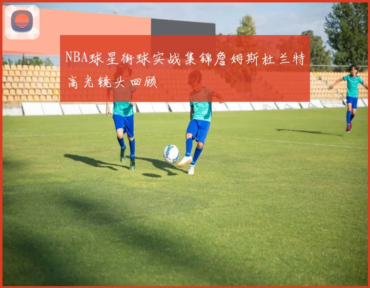 NBA球星街球实战集锦詹姆斯杜兰特高光镜头回顾