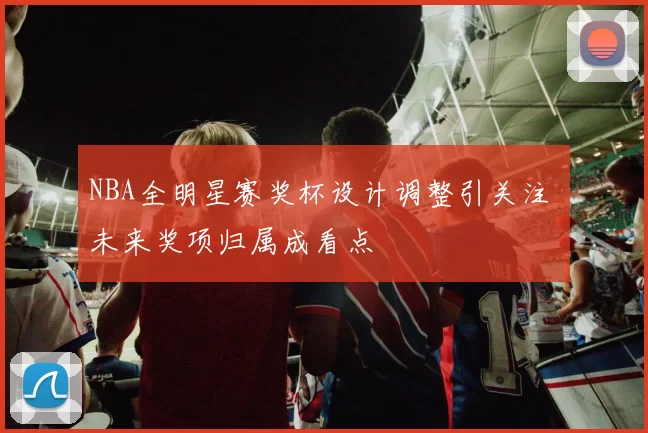 NBA全明星赛奖杯设计调整引关注 未来奖项归属成看点