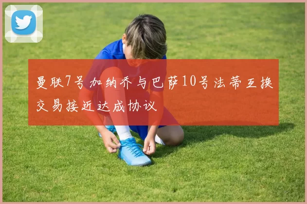 曼联7号加纳乔与巴萨10号法蒂互换交易接近达成协议