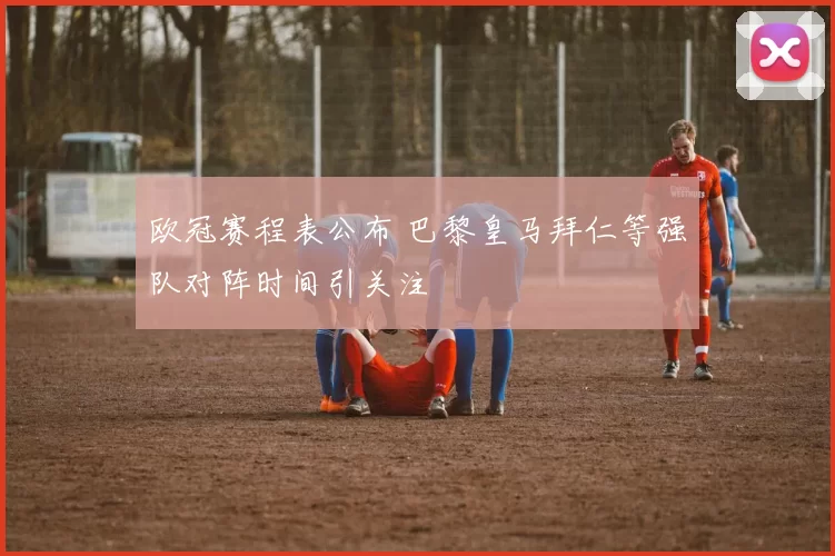 欧冠赛程表公布 巴黎皇马拜仁等强队对阵时间引关注