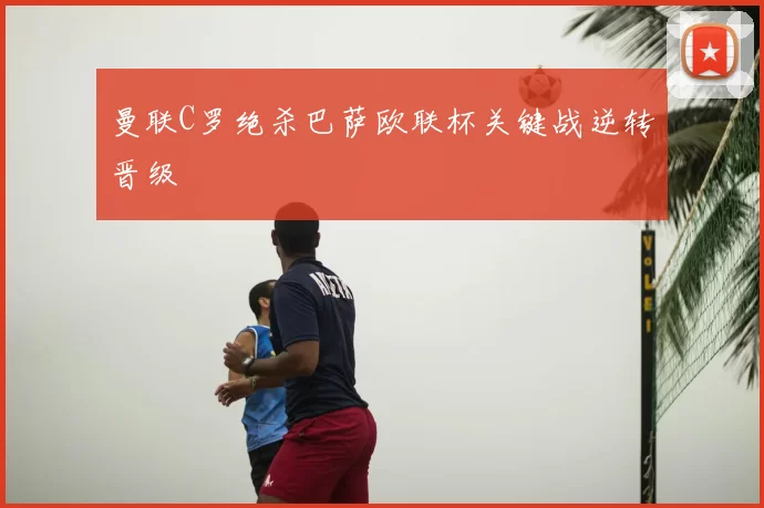 曼联C罗绝杀巴萨欧联杯关键战逆转晋级