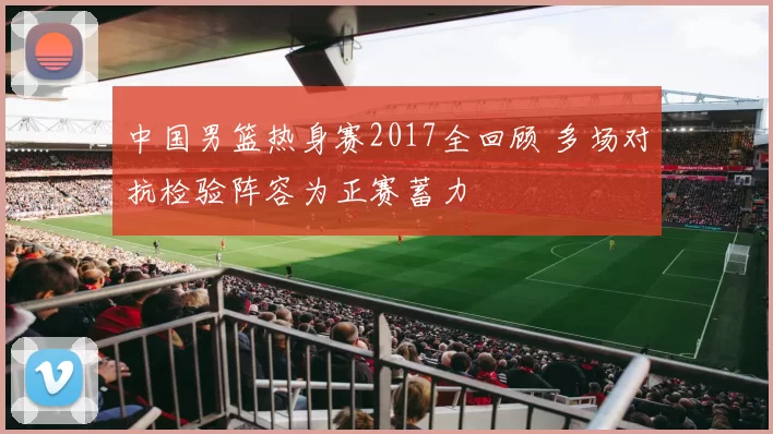 中国男篮热身赛2017全回顾 多场对抗检验阵容为正赛蓄力