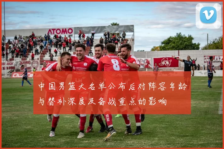 中国男篮大名单公布后对阵容年龄与替补深度及备战重点的影响