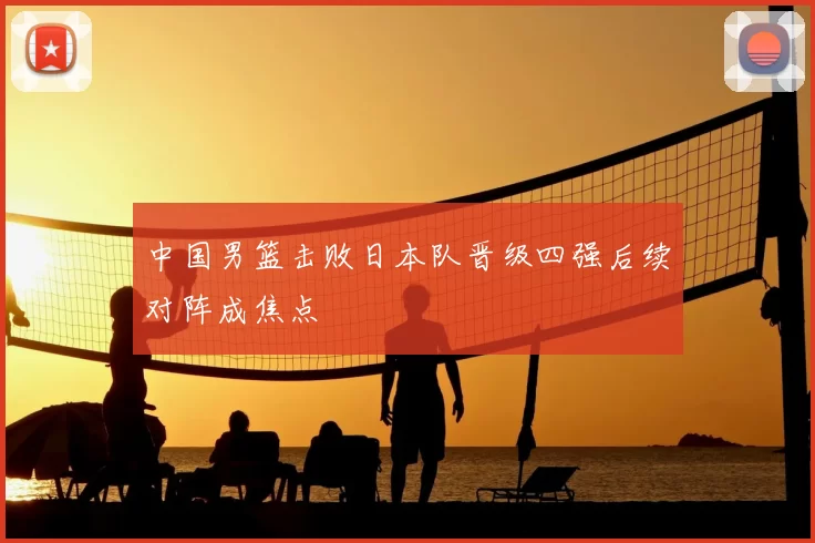 中国男篮击败日本队晋级四强后续对阵成焦点