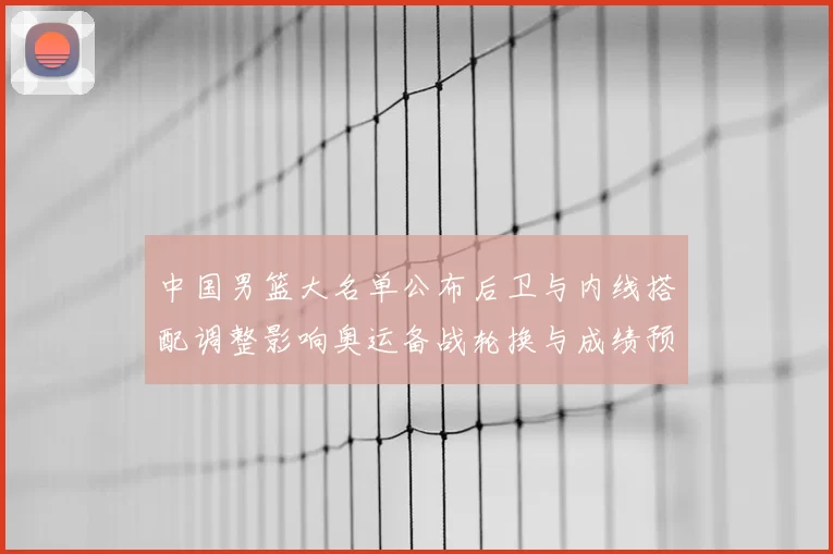 中国男篮大名单公布后卫与内线搭配调整影响奥运备战轮换与成绩预期