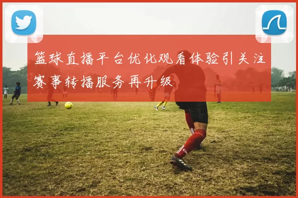 篮球直播平台优化观看体验引关注赛事转播服务再升级
