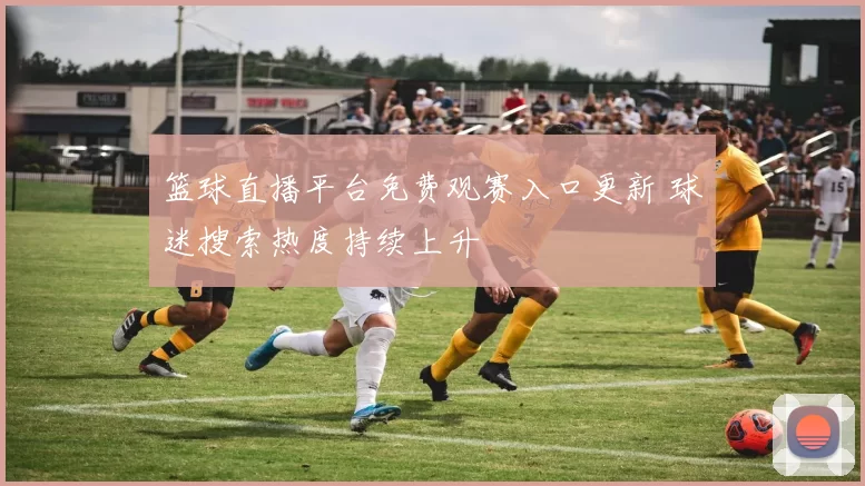 篮球直播平台免费观赛入口更新 球迷搜索热度持续上升