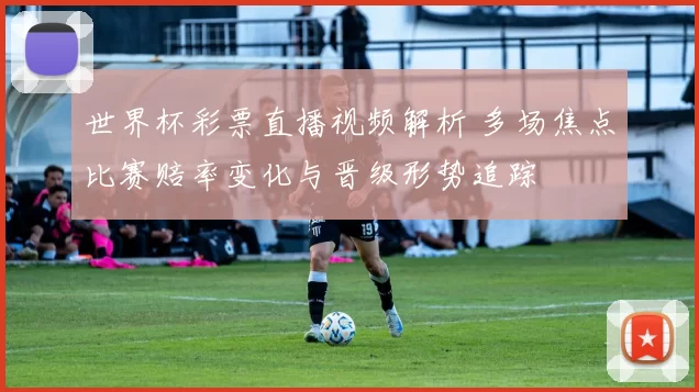 世界杯彩票直播视频解析 多场焦点比赛赔率变化与晋级形势追踪
