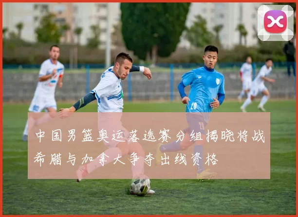中国男篮奥运落选赛分组揭晓将战希腊与加拿大争夺出线资格
