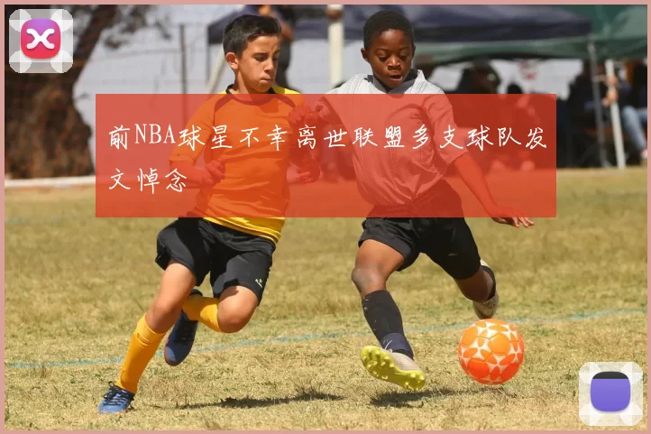 前NBA球星不幸离世联盟多支球队发文悼念