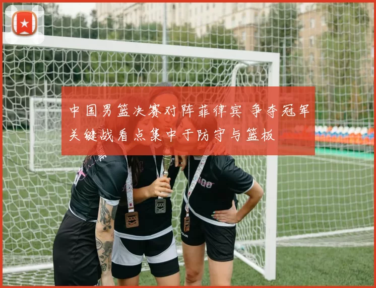 中国男篮决赛对阵菲律宾 争夺冠军关键战看点集中于防守与篮板