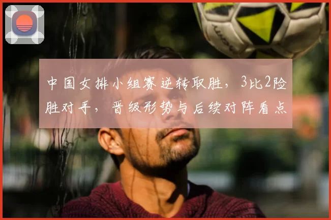 中国女排小组赛逆转取胜，3比2险胜对手，晋级形势与后续对阵看点