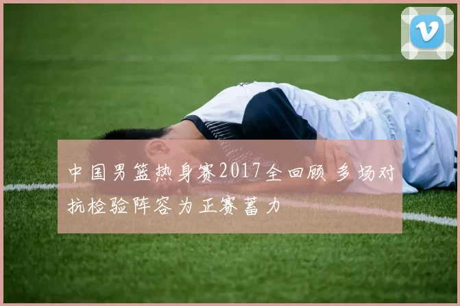 中国男篮热身赛2017全回顾 多场对抗检验阵容为正赛蓄力