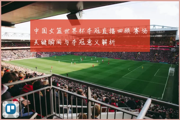中国女篮世界杯夺冠直播回顾 赛场关键瞬间与夺冠意义解析