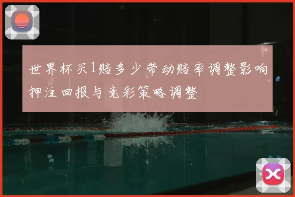 世界杯买1赔多少带动赔率调整影响押注回报与竞彩策略调整