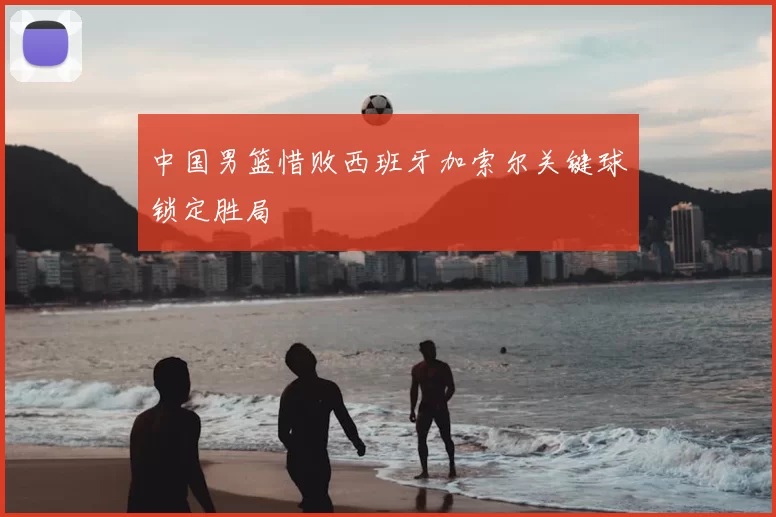 中国男篮惜败西班牙加索尔关键球锁定胜局