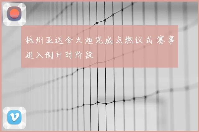 杭州亚运会火炬完成点燃仪式 赛事进入倒计时阶段