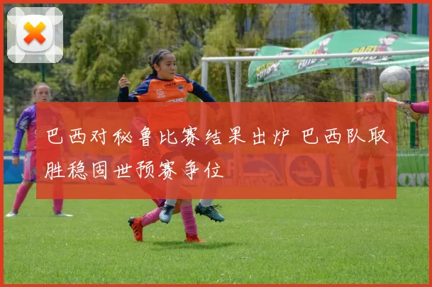 巴西对秘鲁比赛结果出炉 巴西队取胜稳固世预赛争位