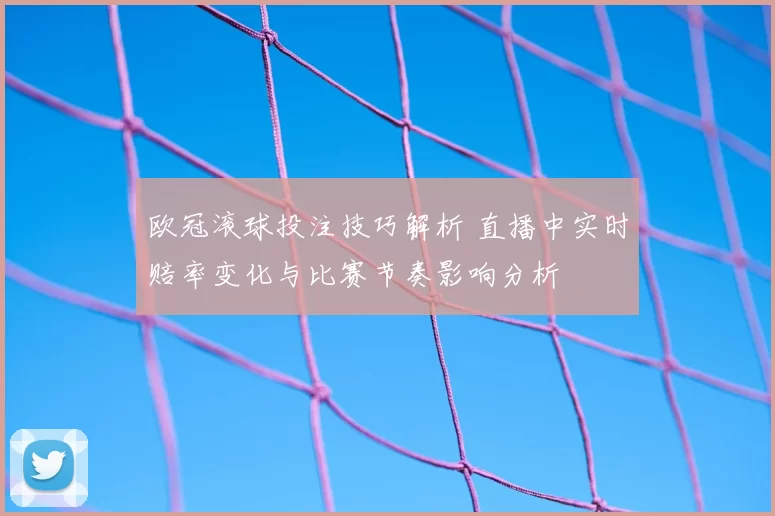 欧冠滚球投注技巧解析 直播中实时赔率变化与比赛节奏影响分析