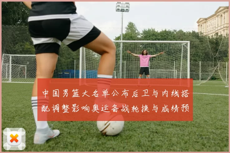 中国男篮大名单公布后卫与内线搭配调整影响奥运备战轮换与成绩预期
