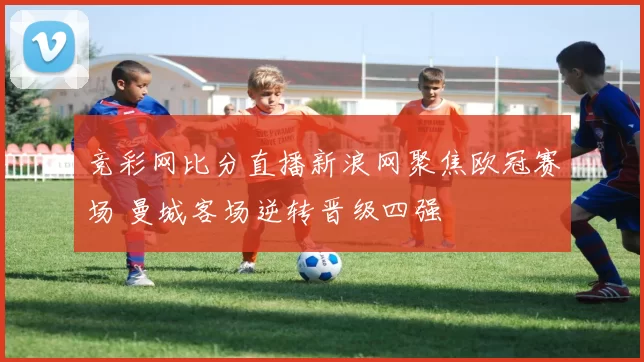 竞彩网比分直播新浪网聚焦欧冠赛场 曼城客场逆转晋级四强