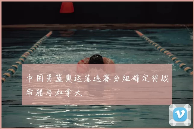 中国男篮奥运落选赛分组确定将战希腊与加拿大