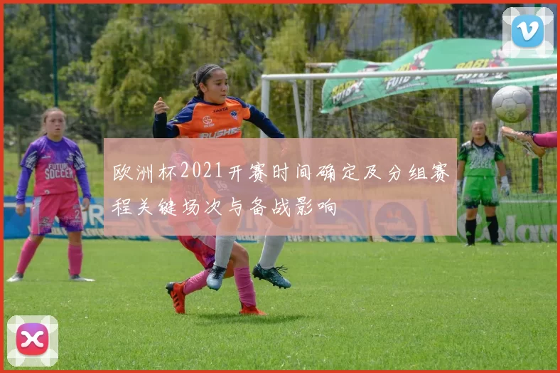 欧洲杯2021开赛时间确定及分组赛程关键场次与备战影响