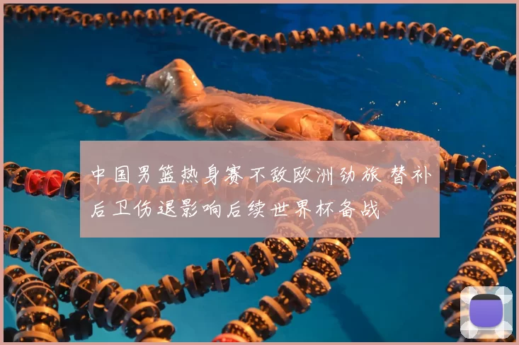 中国男篮热身赛不敌欧洲劲旅 替补后卫伤退影响后续世界杯备战