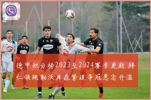 德甲积分榜2023至2024赛季更新 拜仁领跑勒沃库森紧追争冠悬念升温