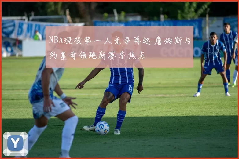 NBA现役第一人竞争再起 詹姆斯与约基奇领跑新赛季焦点