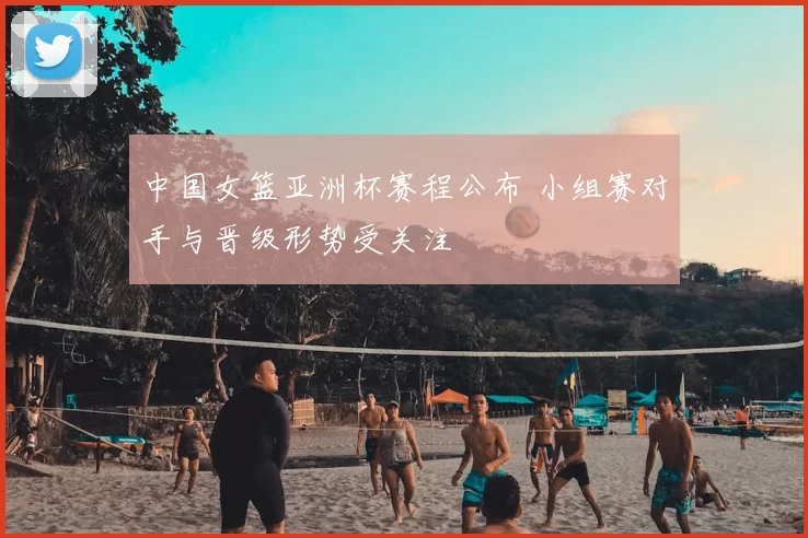 中国女篮亚洲杯赛程公布 小组赛对手与晋级形势受关注