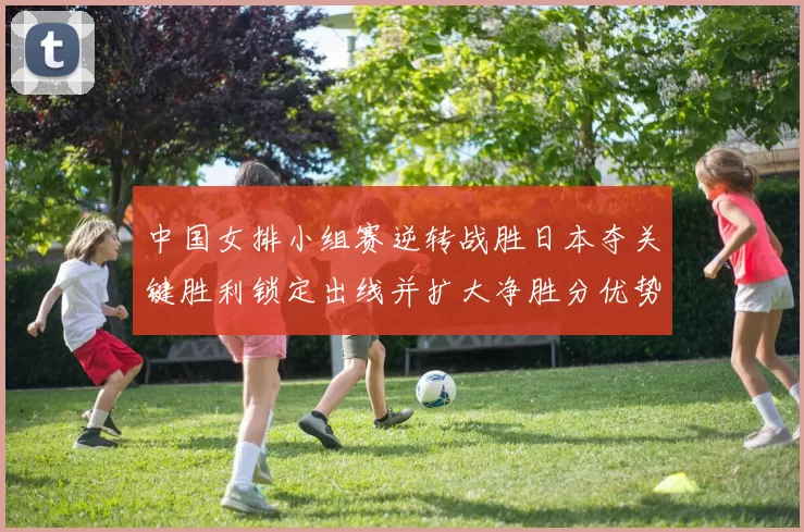 中国女排小组赛逆转战胜日本夺关键胜利锁定出线并扩大净胜分优势