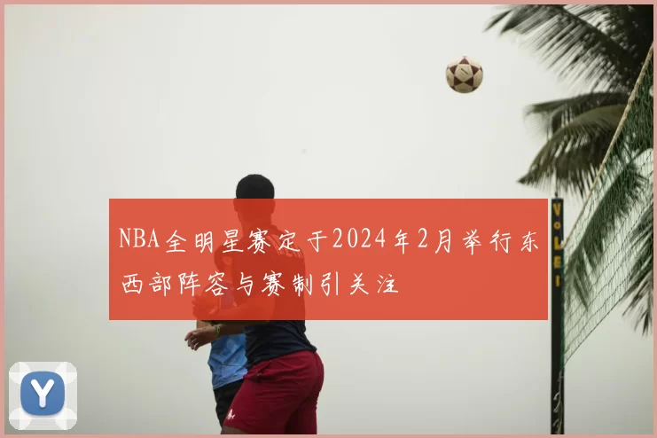NBA全明星赛定于2024年2月举行东西部阵容与赛制引关注