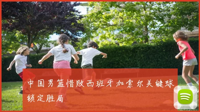 中国男篮惜败西班牙加索尔关键球锁定胜局