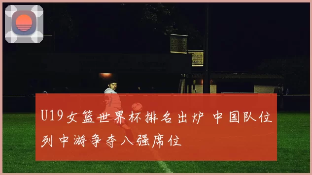 U19女篮世界杯排名出炉 中国队位列中游争夺八强席位